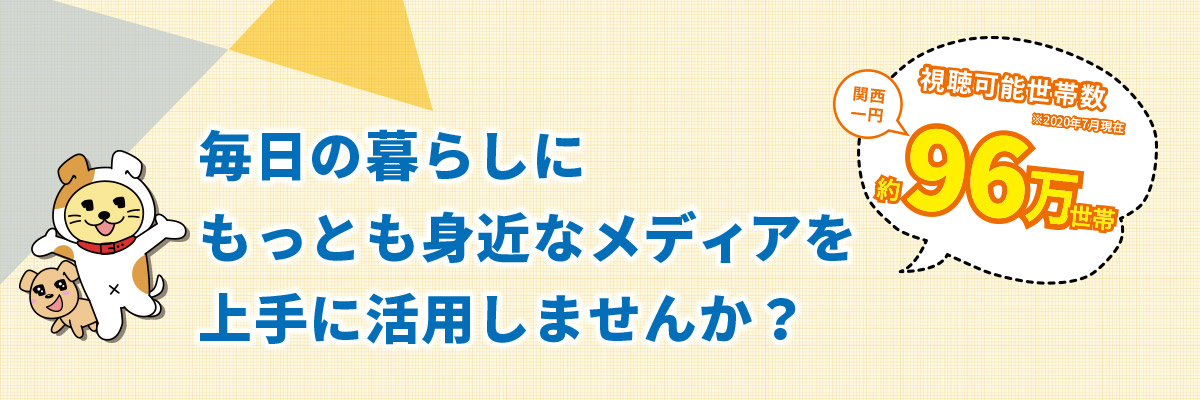 毎日の暮らしにもっとも身近なメディアを上手に活用しませんか？　視聴可能世帯数 関西一円 約96万世帯（2020年7月現在）
